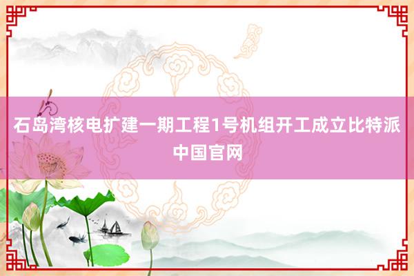 石岛湾核电扩建一期工程1号机组开工成立比特派中国官网