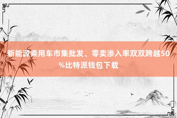 新能源乘用车市集批发、零卖渗入率双双跨越50%比特派钱包下载