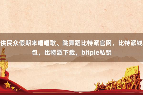 供民众假期来唱唱歌、跳舞蹈比特派官网，比特派钱包，比特派下载，bitpie私钥