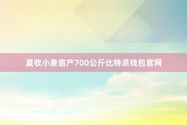 夏收小麦亩产700公斤比特派钱包官网