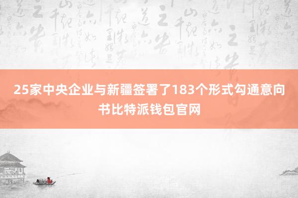 25家中央企业与新疆签署了183个形式勾通意向书比特派钱包官网