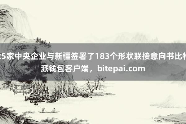 25家中央企业与新疆签署了183个形状联接意向书比特派钱包客户端，bitepai.com