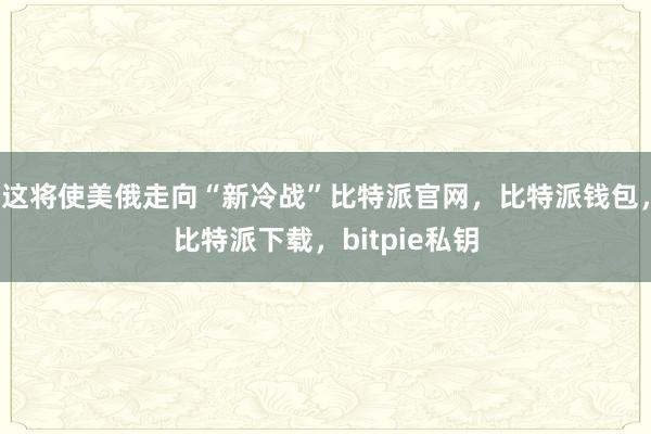 这将使美俄走向“新冷战”比特派官网，比特派钱包，比特派下载，bitpie私钥