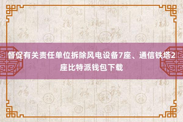 督促有关责任单位拆除风电设备7座、通信铁塔2座比特派钱包下载