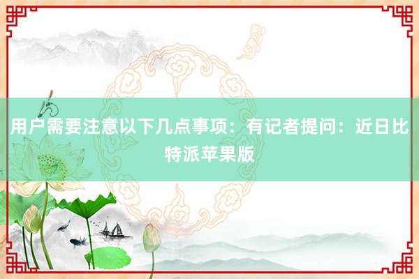 用户需要注意以下几点事项：有记者提问：近日比特派苹果版