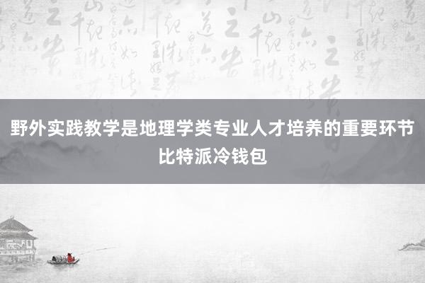 野外实践教学是地理学类专业人才培养的重要环节比特派冷钱包