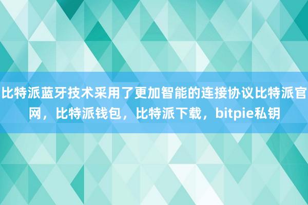 比特派蓝牙技术采用了更加智能的连接协议比特派官网，比特派钱包，比特派下载，bitpie私钥