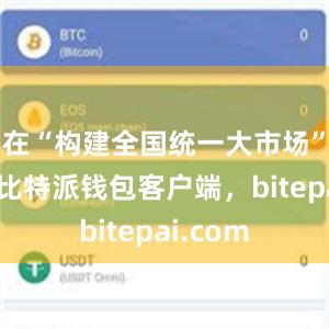 在“构建全国统一大市场”一节中比特派钱包客户端，bitepai.com